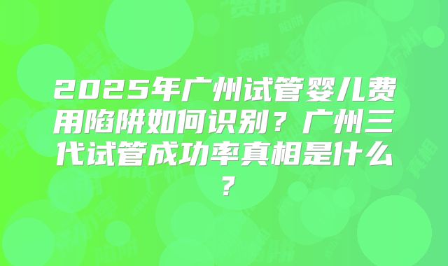 2025年广州试管婴儿费用陷阱如何识别？广州三代试管成功率真相是什么？