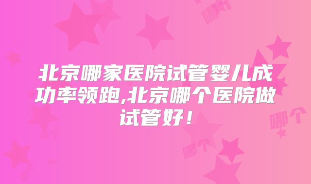 北京哪家医院试管婴儿成功率领跑,北京哪个医院做试管好!