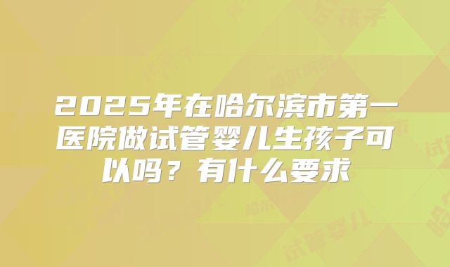 2025年在哈尔滨市第一医院做试管婴儿生孩子可以吗?有什么要求