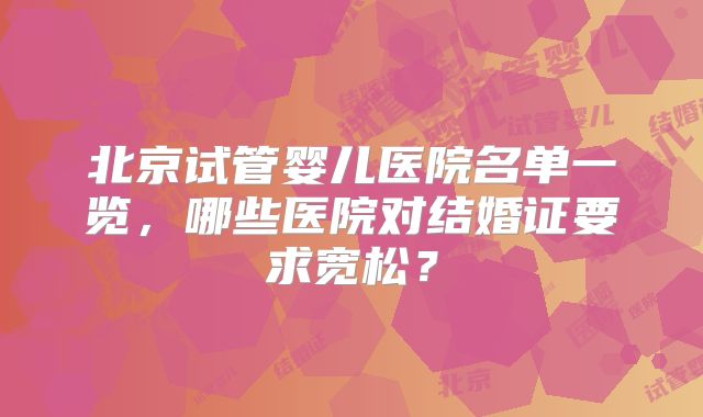 北京试管婴儿医院名单一览,哪些医院对结婚证要求宽松?