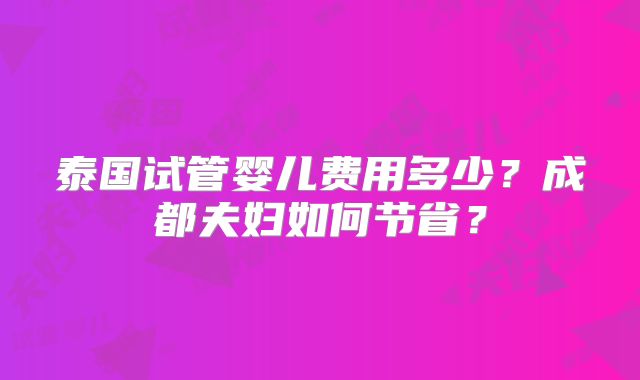 泰国试管婴儿费用多少?成都夫妇如何节省?