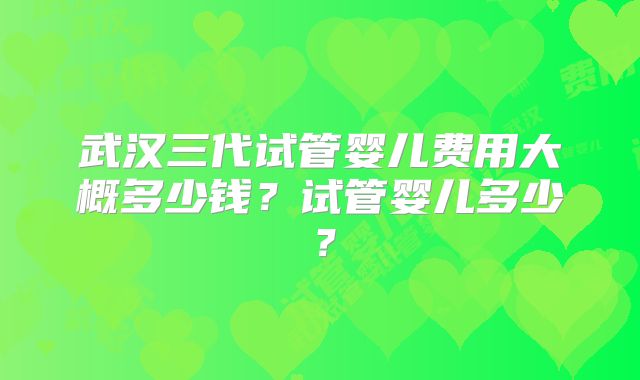 武汉三代试管婴儿费用大概多少钱？试管婴儿多少？