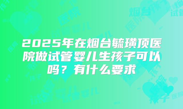 2025年在烟台毓璜顶医院做试管婴儿生孩子可以吗?有什么要求