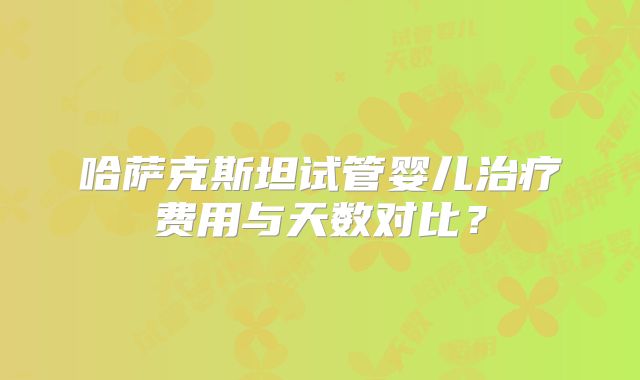 哈萨克斯坦试管婴儿治疗费用与天数对比？