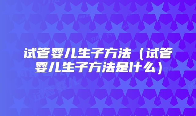 试管婴儿生子方法(试管婴儿生子方法是什么)