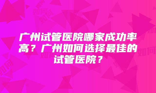 广州试管医院哪家成功率高?广州如何选择最佳的试管医院?