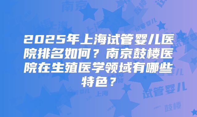2025年上海试管婴儿医院排名如何?南京鼓楼医院在生殖医学领域有哪些特色?