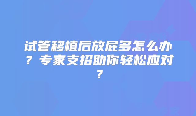 试管移植后放屁多怎么办?专家支招助你轻松应对?