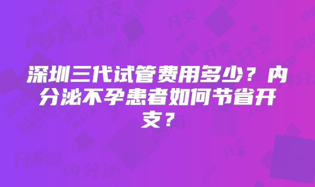 深圳三代试管费用多少？内分泌不孕患者如何节省开支？