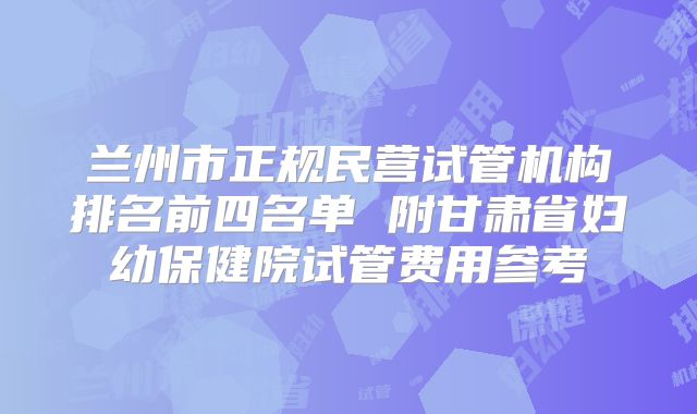 兰州市正规民营试管机构排名前四名单 附甘肃省妇幼保健院试管费用参考