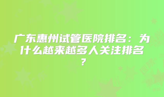 广东惠州试管医院排名：为什么越来越多人关注排名？