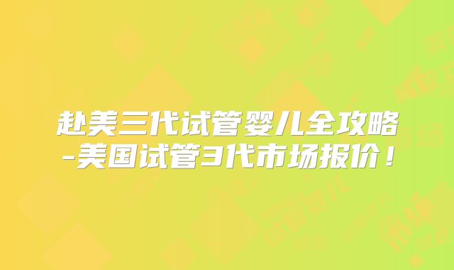 赴美三代试管婴儿全攻略-美国试管3代市场报价!