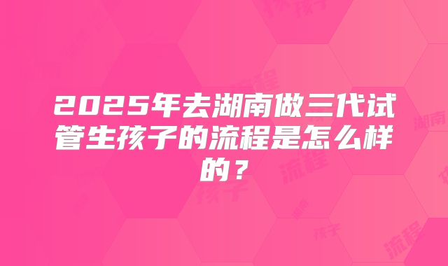 2025年去湖南做三代试管生孩子的流程是怎么样的?