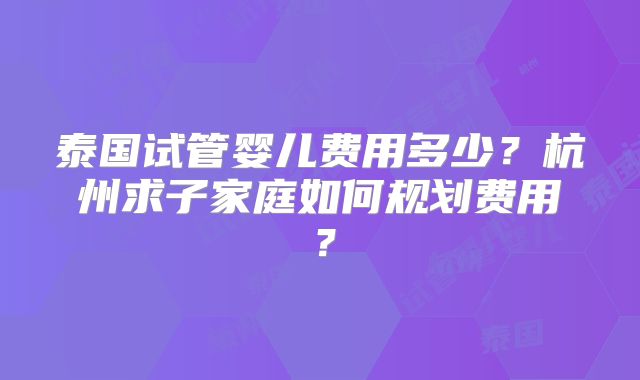 泰国试管婴儿费用多少?杭州求子家庭如何规划费用?