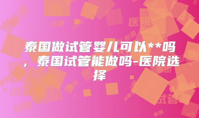 泰国做试管婴儿可以**吗,泰国试管能做吗-医院选择