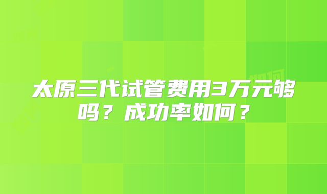 太原三代试管费用3万元够吗?成功率如何?