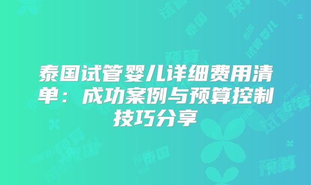 泰国试管婴儿详细费用清单:成功案例与预算控制技巧分享