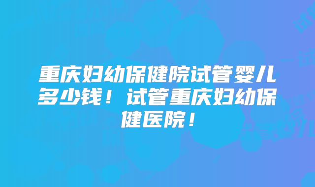 重庆妇幼保健院试管婴儿多少钱!试管重庆妇幼保健医院!