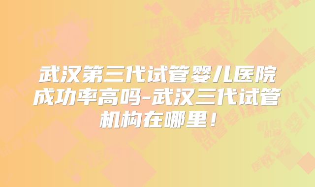 武汉第三代试管婴儿医院成功率高吗-武汉三代试管机构在哪里!
