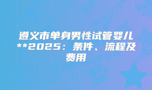 遵义市单身男性试管婴儿**2025:条件、流程及费用