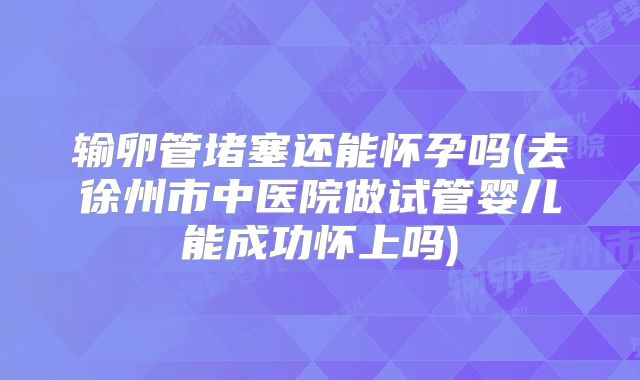 输卵管堵塞还能怀孕吗(去徐州市中医院做试管婴儿能成功怀上吗)