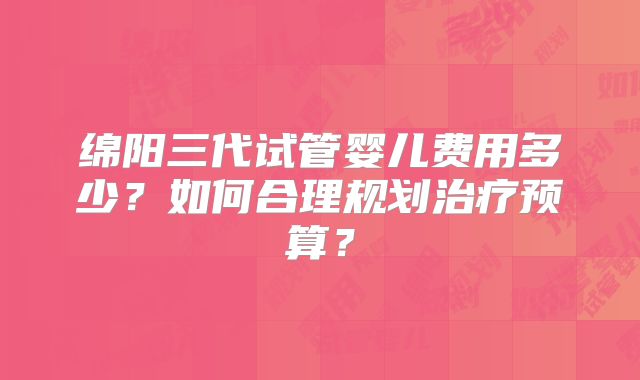 绵阳三代试管婴儿费用多少?如何合理规划治疗预算?