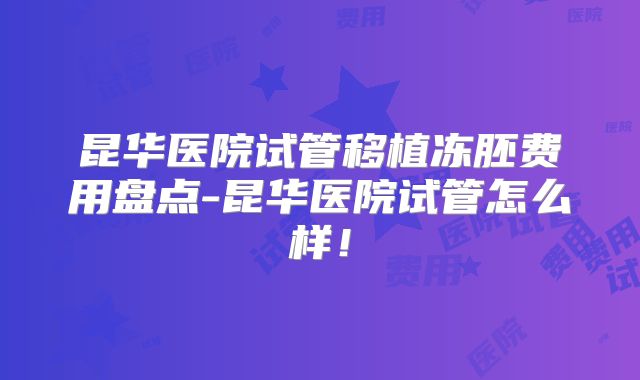 昆华医院试管移植冻胚费用盘点-昆华医院试管怎么样！
