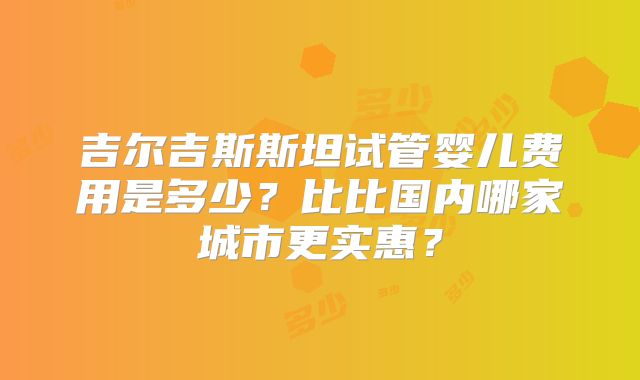 吉尔吉斯斯坦试管婴儿费用是多少?比比国内哪家城市更实惠?