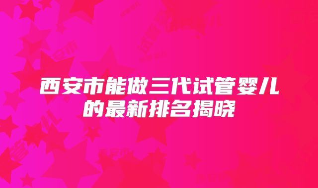 西安市能做三代试管婴儿的最新排名揭晓