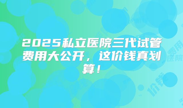 2025私立医院三代试管费用大公开，这价钱真划算！