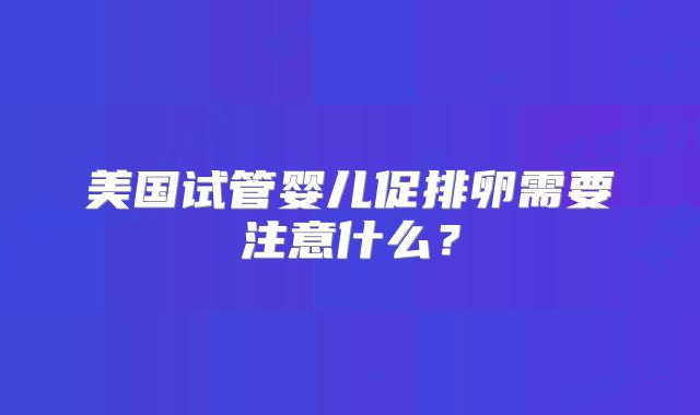美国试管婴儿促排卵需要注意什么?