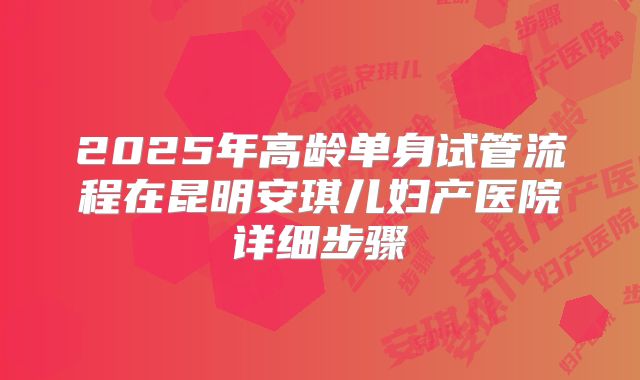 2025年高龄单身试管流程在昆明安琪儿妇产医院详细步骤