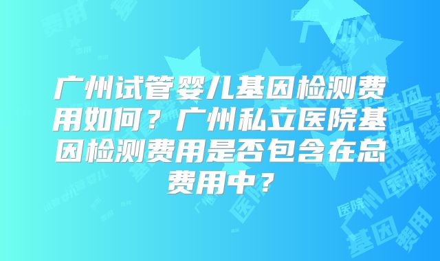广州试管婴儿基因检测费用如何?广州私立医院基因检测费用是否包含在总费用中?