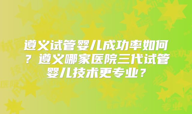 遵义试管婴儿成功率如何？遵义哪家医院三代试管婴儿技术更专业？