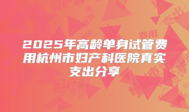 2025年高龄单身试管费用杭州市妇产科医院真实支出分享