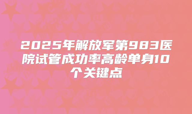 2025年解放军第983医院试管成功率高龄单身10个关键点