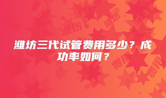 潍坊三代试管费用多少?成功率如何?