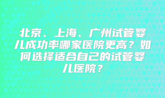 北京、上海、广州试管婴儿成功率哪家医院更高?如何选择适合自己的试管婴儿医院?