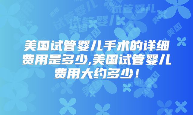 美国试管婴儿手术的详细费用是多少,美国试管婴儿费用大约多少!