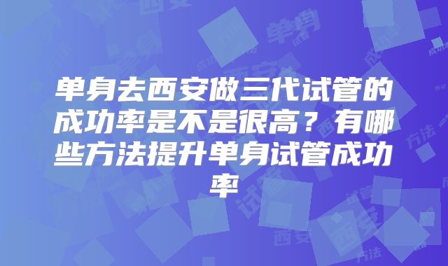 单身去西安做三代试管的成功率是不是很高？有哪些方法提升单身试管成功率