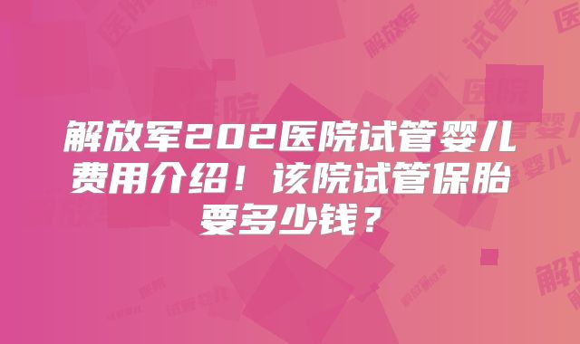 解放军202医院试管婴儿费用介绍!该院试管保胎要多少钱?