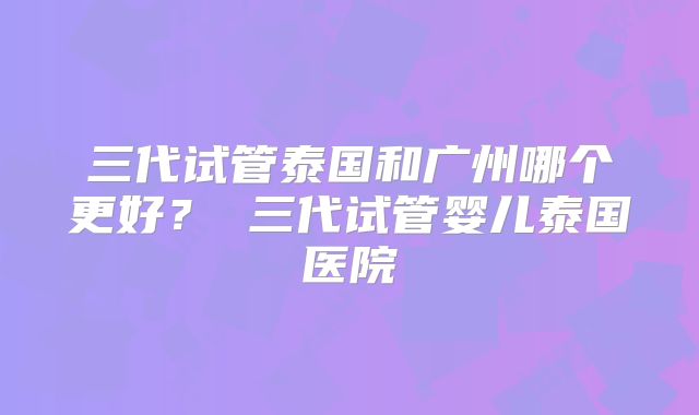 三代试管泰国和广州哪个更好？ 三代试管婴儿泰国医院