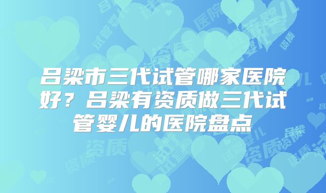 吕梁市三代试管哪家医院好?吕梁有资质做三代试管婴儿的医院盘点