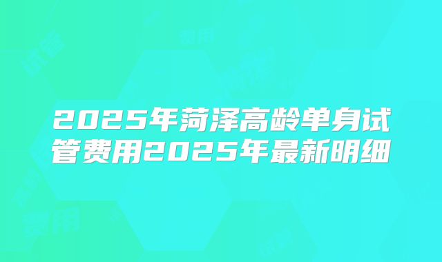 2025年菏泽高龄单身试管费用2025年最新明细