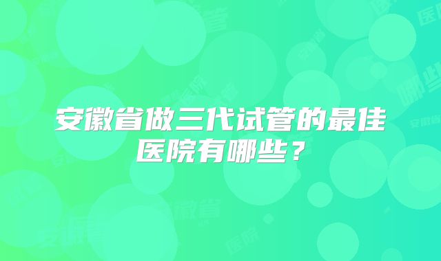 安徽省做三代试管的最佳医院有哪些？