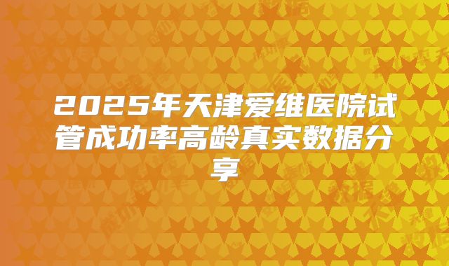 2025年天津爱维医院试管成功率高龄真实数据分享