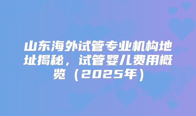 山东海外试管专业机构地址揭秘，试管婴儿费用概览（2025年）