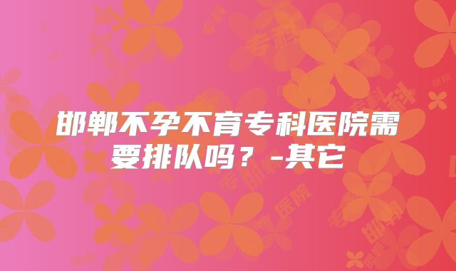 邯郸不孕不育专科医院需要排队吗?-其它