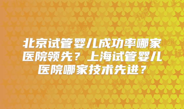 北京试管婴儿成功率哪家医院领先?上海试管婴儿医院哪家技术先进?