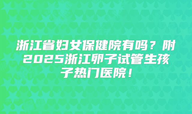 浙江省妇女保健院有吗?附2025浙江卵子试管生孩子热门医院!